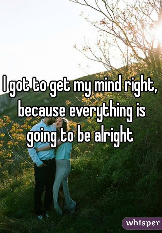 I got to get my mind right, because everything is going to be alright 