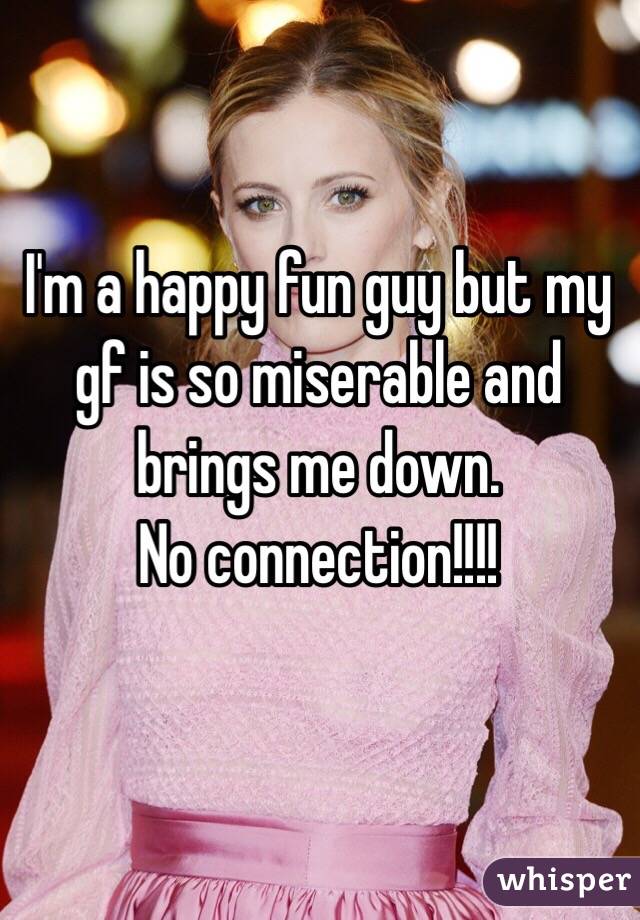 I'm a happy fun guy but my gf is so miserable and brings me down.
No connection!!!!