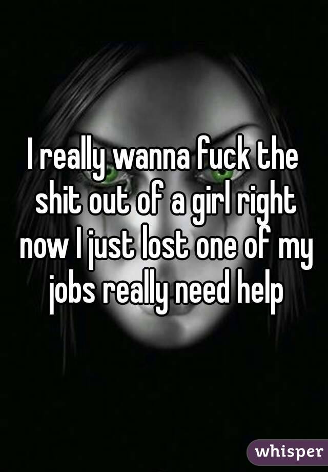 I really wanna fuck the shit out of a girl right now I just lost one of my jobs really need help