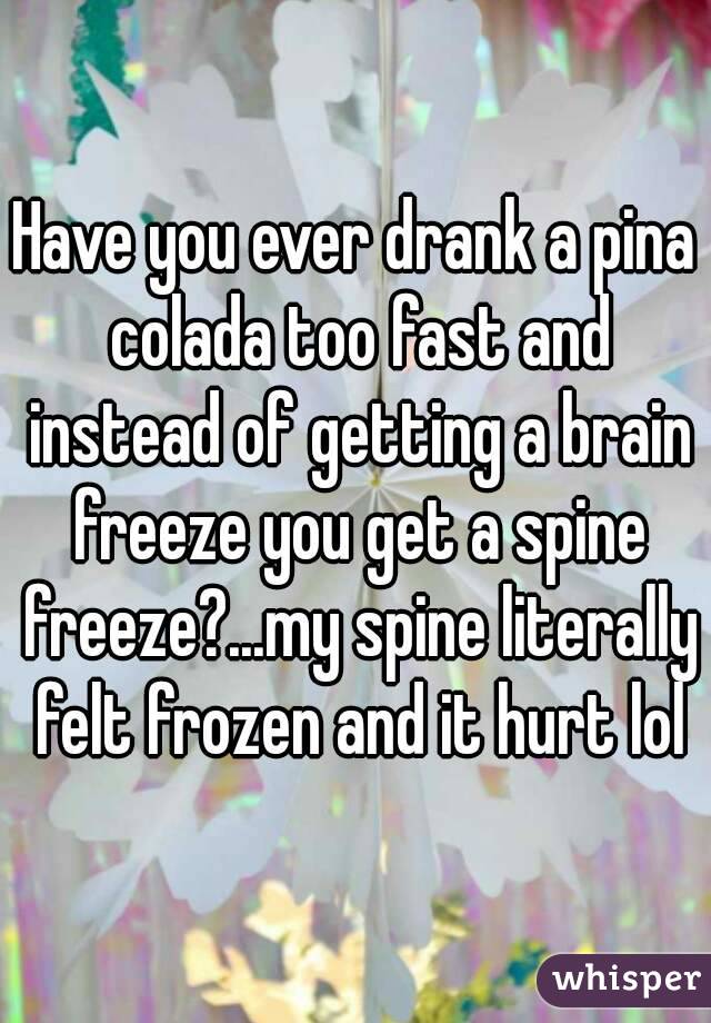 Have you ever drank a pina colada too fast and instead of getting a brain freeze you get a spine freeze?...my spine literally felt frozen and it hurt lol