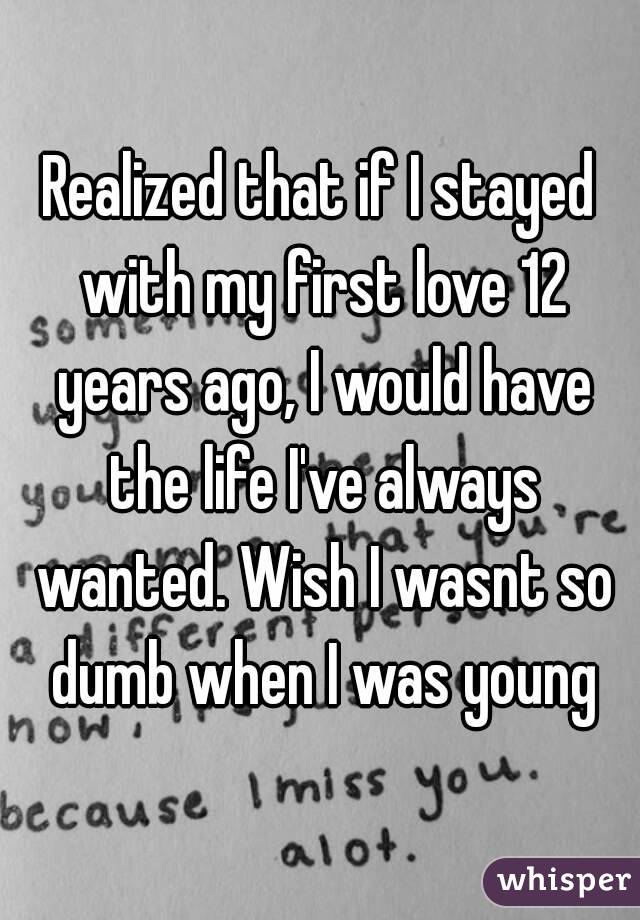 Realized that if I stayed with my first love 12 years ago, I would have the life I've always wanted. Wish I wasnt so dumb when I was young