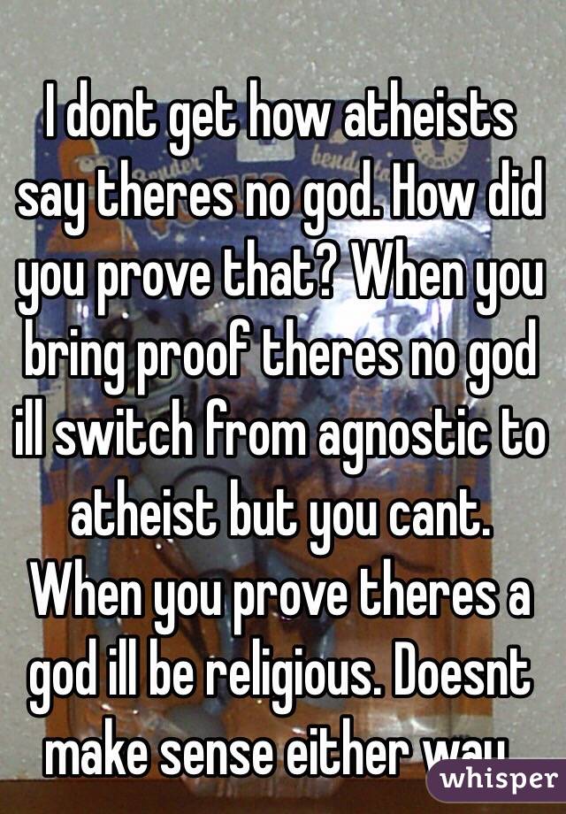 I dont get how atheists say theres no god. How did you prove that? When you bring proof theres no god ill switch from agnostic to atheist but you cant. When you prove theres a god ill be religious. Doesnt make sense either way. 