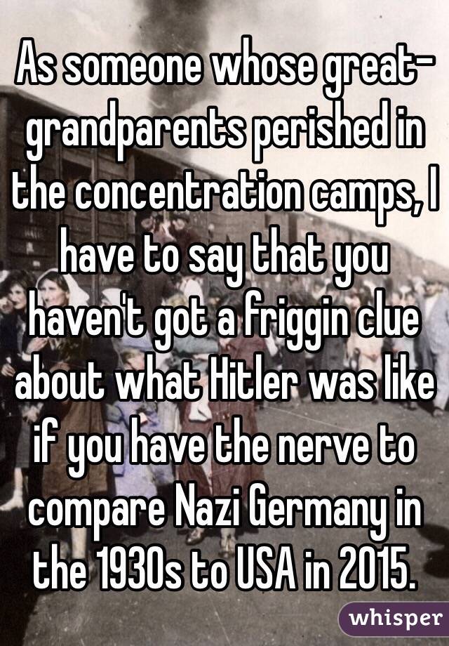 As someone whose great-grandparents perished in the concentration camps, I have to say that you haven't got a friggin clue about what Hitler was like if you have the nerve to compare Nazi Germany in the 1930s to USA in 2015.