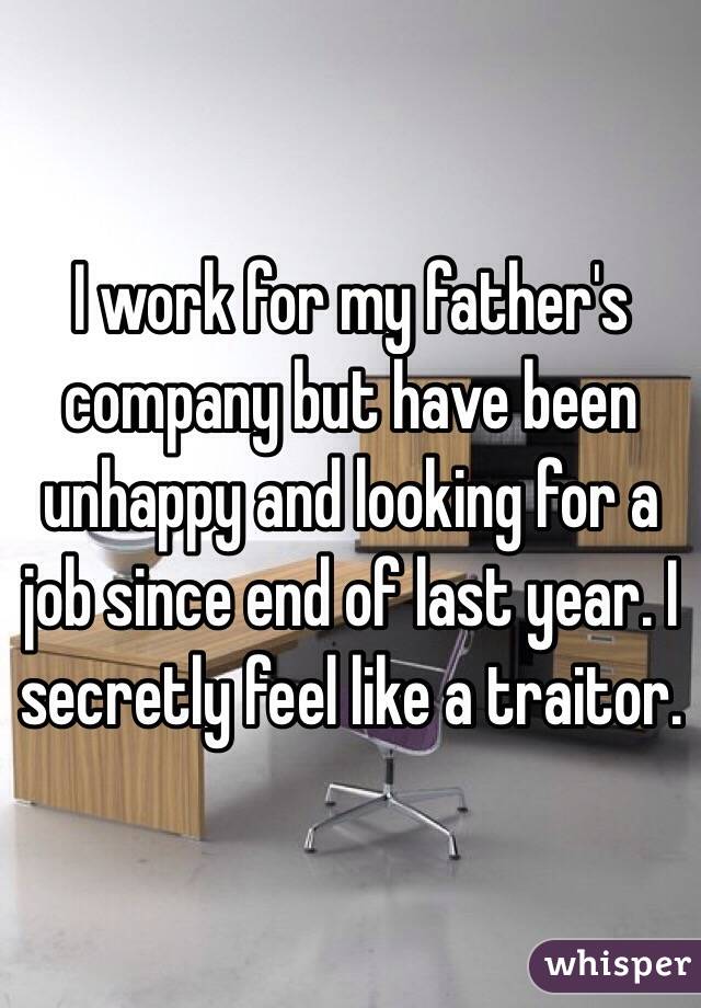 I work for my father's company but have been unhappy and looking for a job since end of last year. I secretly feel like a traitor. 