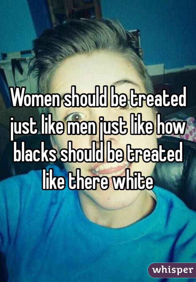 Women should be treated just like men just like how blacks should be treated like there white