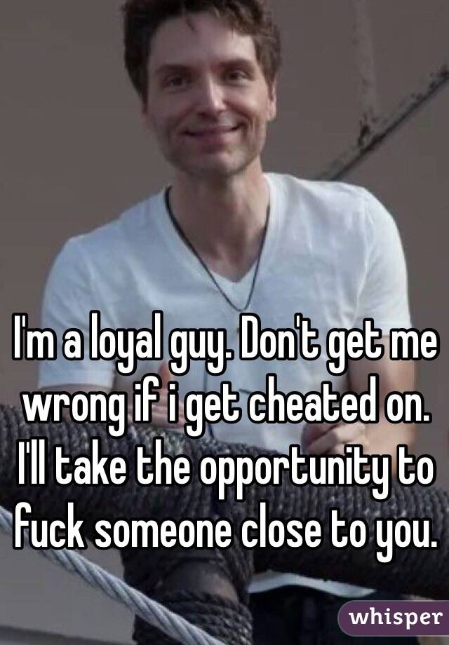 I'm a loyal guy. Don't get me wrong if i get cheated on. I'll take the opportunity to fuck someone close to you.