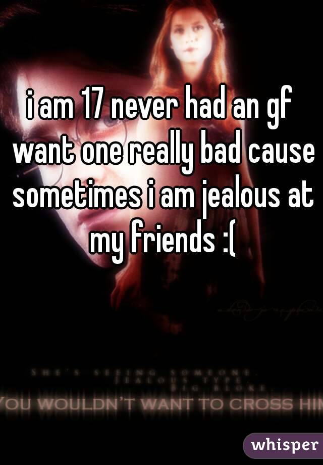 i am 17 never had an gf want one really bad cause sometimes i am jealous at my friends :(