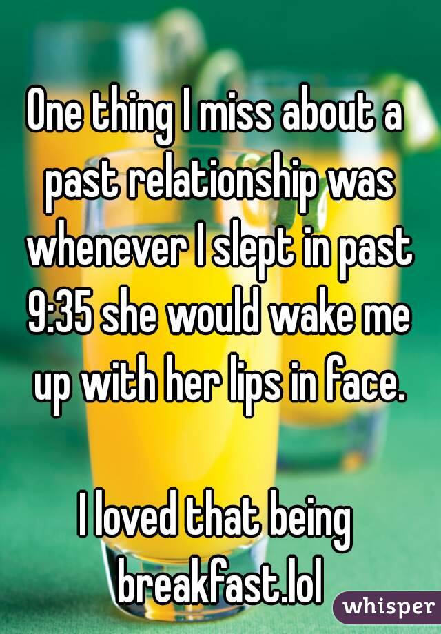 One thing I miss about a past relationship was whenever I slept in past 9:35 she would wake me up with her lips in face.

I loved that being breakfast.lol