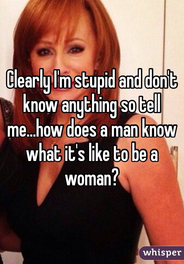 Clearly I'm stupid and don't know anything so tell me...how does a man know what it's like to be a woman? 