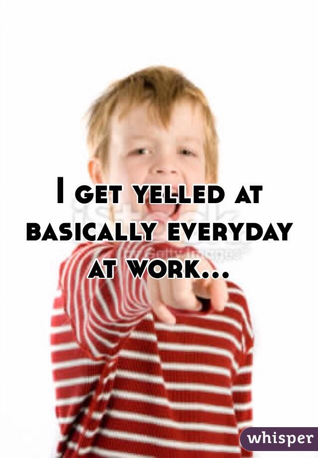 I get yelled at basically everyday at work... 