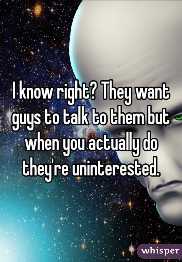 I know right? They want guys to talk to them but when you actually do they're uninterested. 
