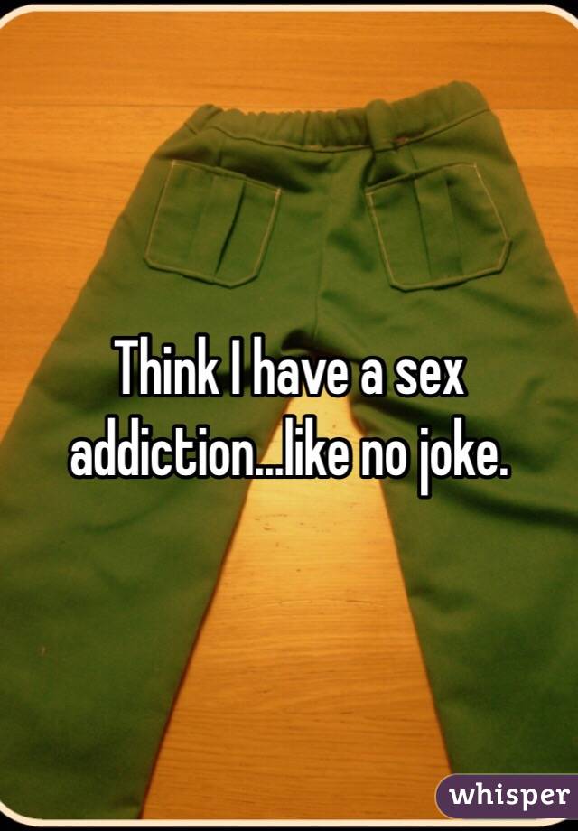 Think I have a sex addiction...like no joke.
