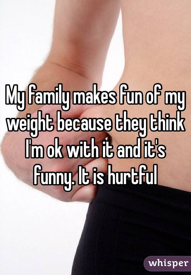 My family makes fun of my weight because they think I'm ok with it and it's funny. It is hurtful 