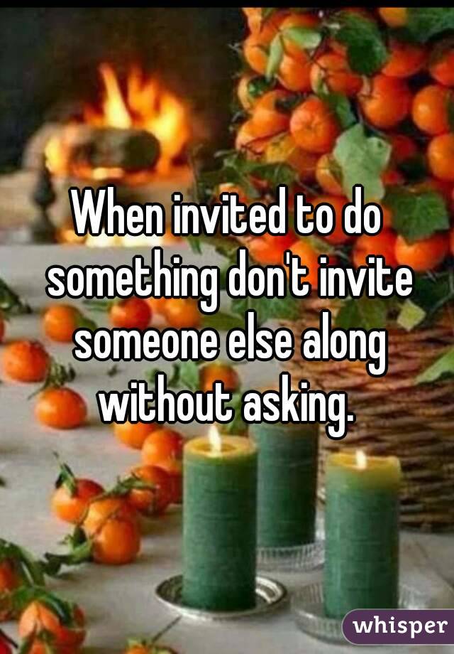 When invited to do something don't invite someone else along without asking. 