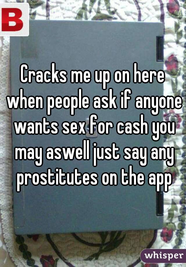 Cracks me up on here when people ask if anyone wants sex for cash you may aswell just say any prostitutes on the app