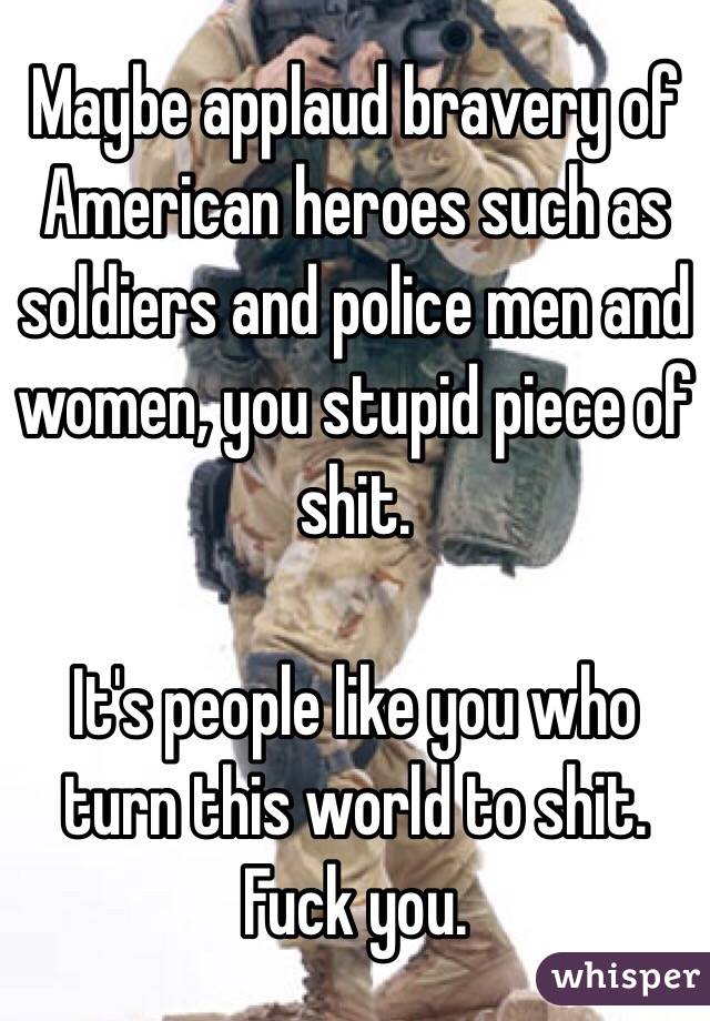 Maybe applaud bravery of American heroes such as soldiers and police men and women, you stupid piece of shit. 

It's people like you who turn this world to shit. Fuck you. 