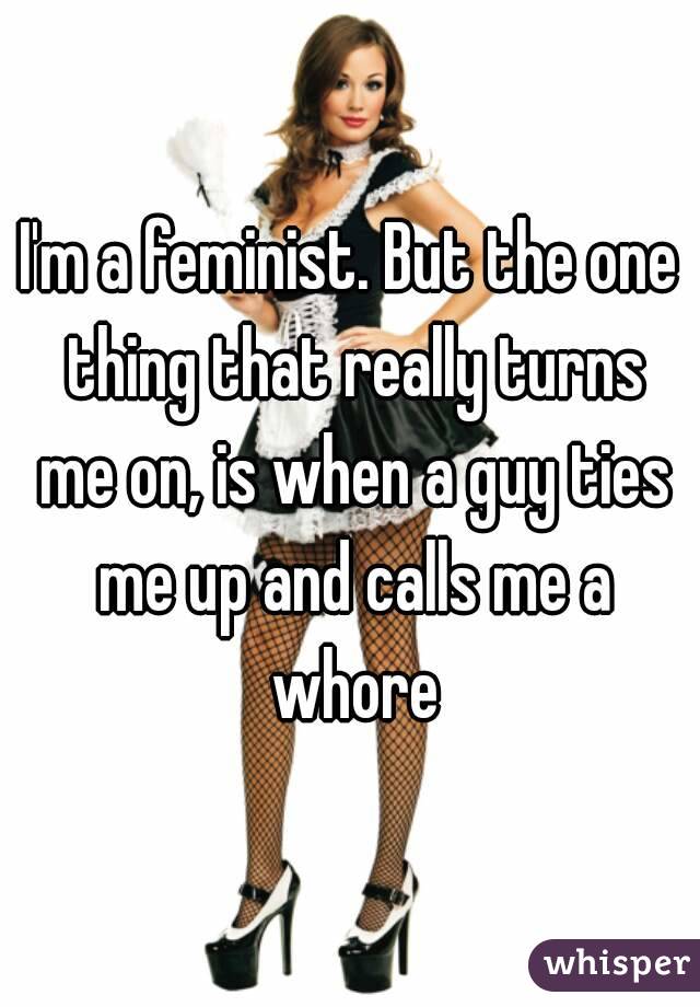 I'm a feminist. But the one thing that really turns me on, is when a guy ties me up and calls me a whore