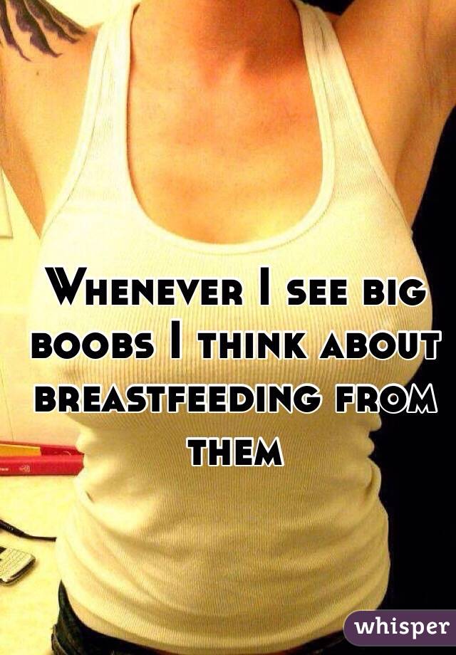 Whenever I see big boobs I think about breastfeeding from them