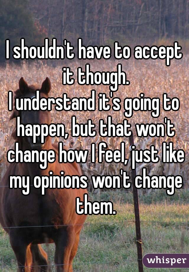 I shouldn't have to accept it though.
I understand it's going to happen, but that won't change how I feel, just like my opinions won't change them.