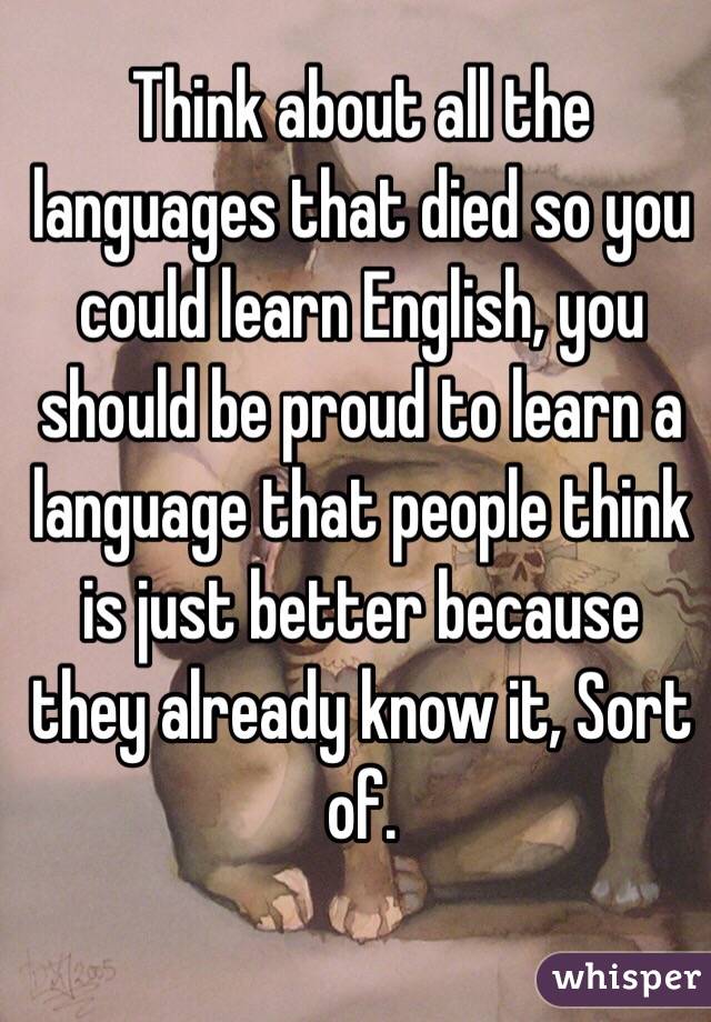 Think about all the languages that died so you could learn English, you should be proud to learn a language that people think is just better because they already know it, Sort of. 
