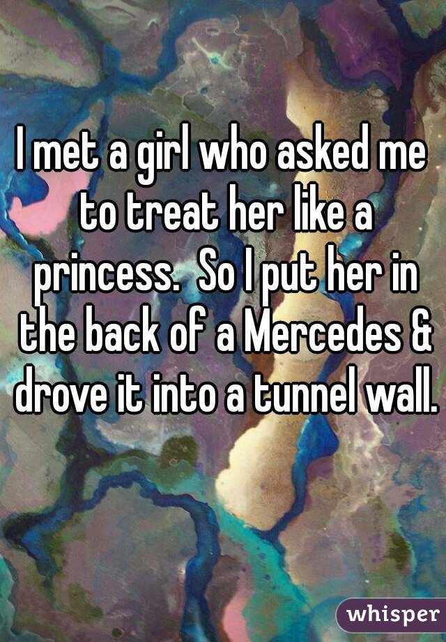 I met a girl who asked me to treat her like a princess.  So I put her in the back of a Mercedes & drove it into a tunnel wall.  