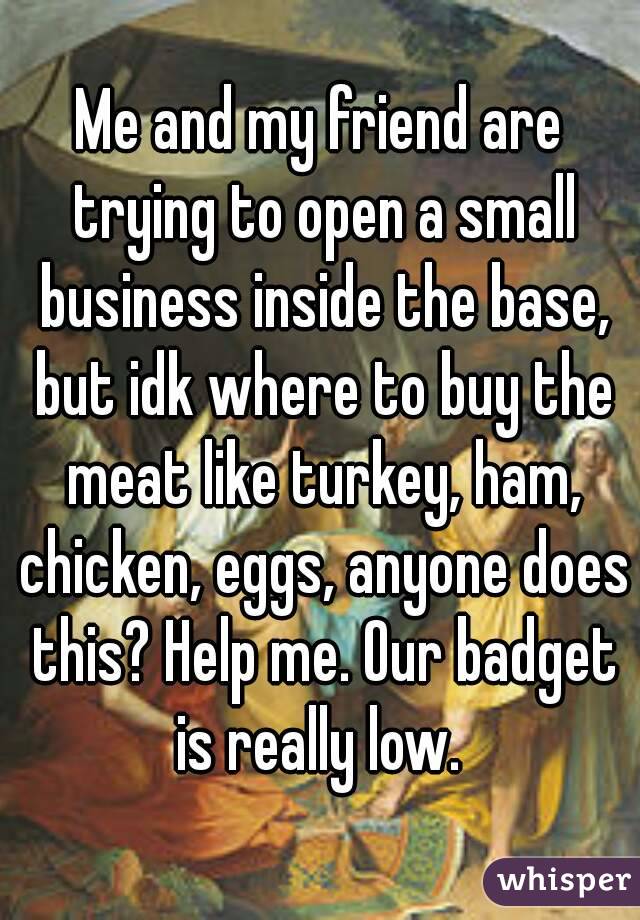 Me and my friend are trying to open a small business inside the base, but idk where to buy the meat like turkey, ham, chicken, eggs, anyone does this? Help me. Our badget is really low. 