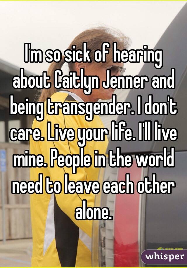 I'm so sick of hearing about Caitlyn Jenner and being transgender. I don't care. Live your life. I'll live mine. People in the world need to leave each other alone.