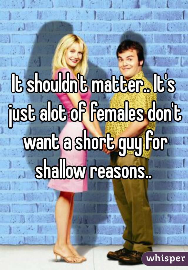 It shouldn't matter.. It's just alot of females don't want a short guy for shallow reasons.. 