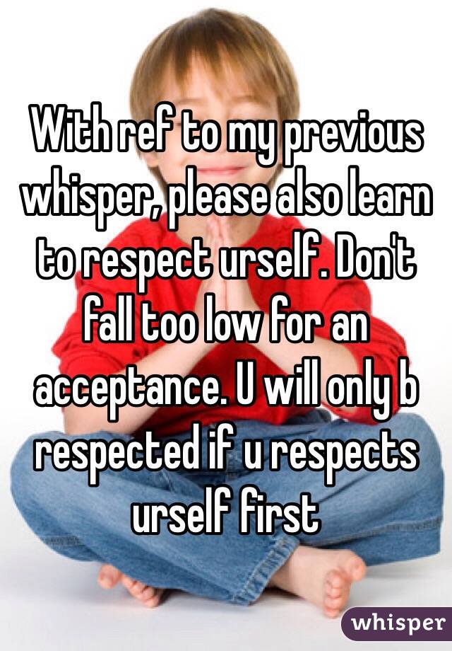 With ref to my previous whisper, please also learn to respect urself. Don't fall too low for an acceptance. U will only b respected if u respects urself first