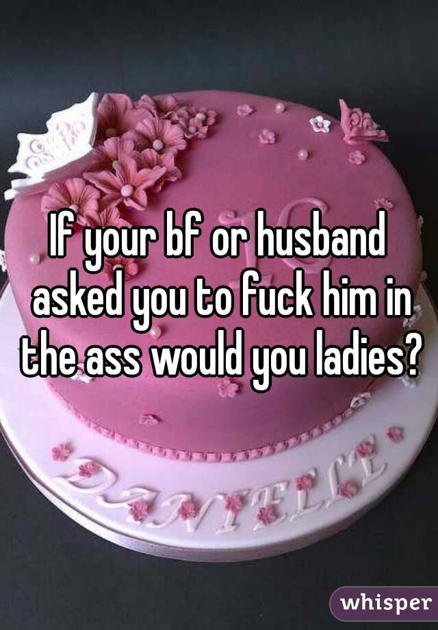 If your bf or husband asked you to fuck him in the ass would you ladies?