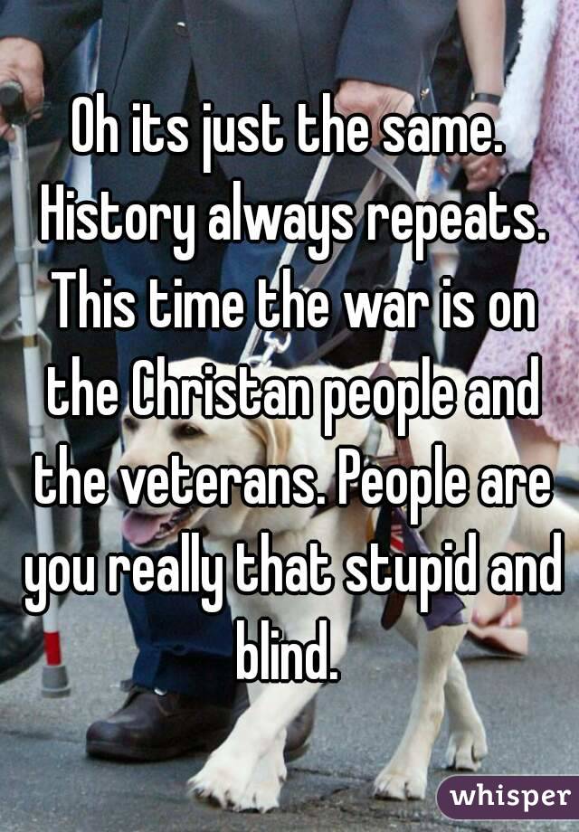 Oh its just the same. History always repeats. This time the war is on the Christan people and the veterans. People are you really that stupid and blind. 