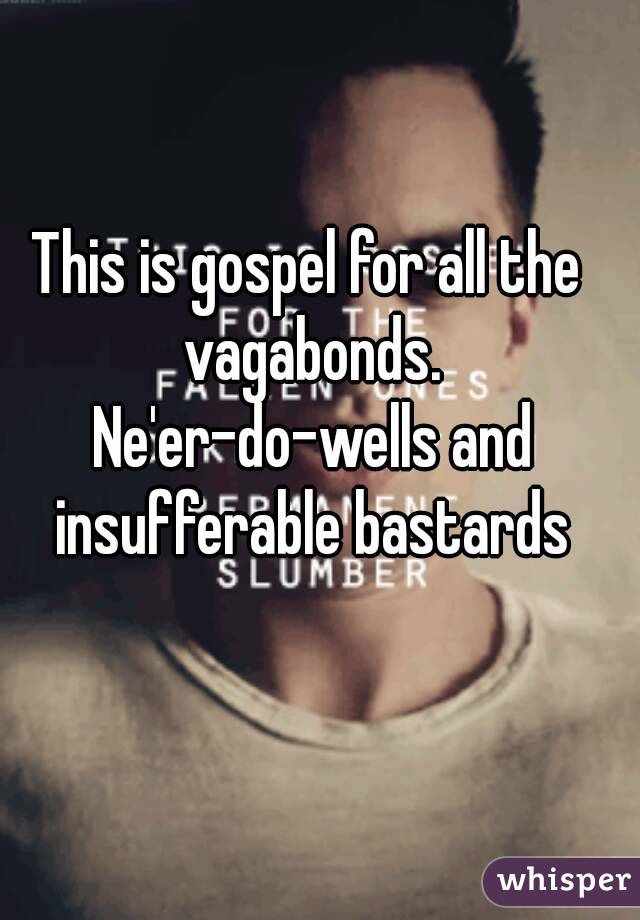 This is gospel for all the vagabonds. Ne'er-do-wells and insufferable bastards