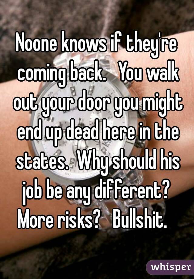 Noone knows if they're coming back.   You walk out your door you might end up dead here in the states.  Why should his job be any different?  More risks?   Bullshit.   