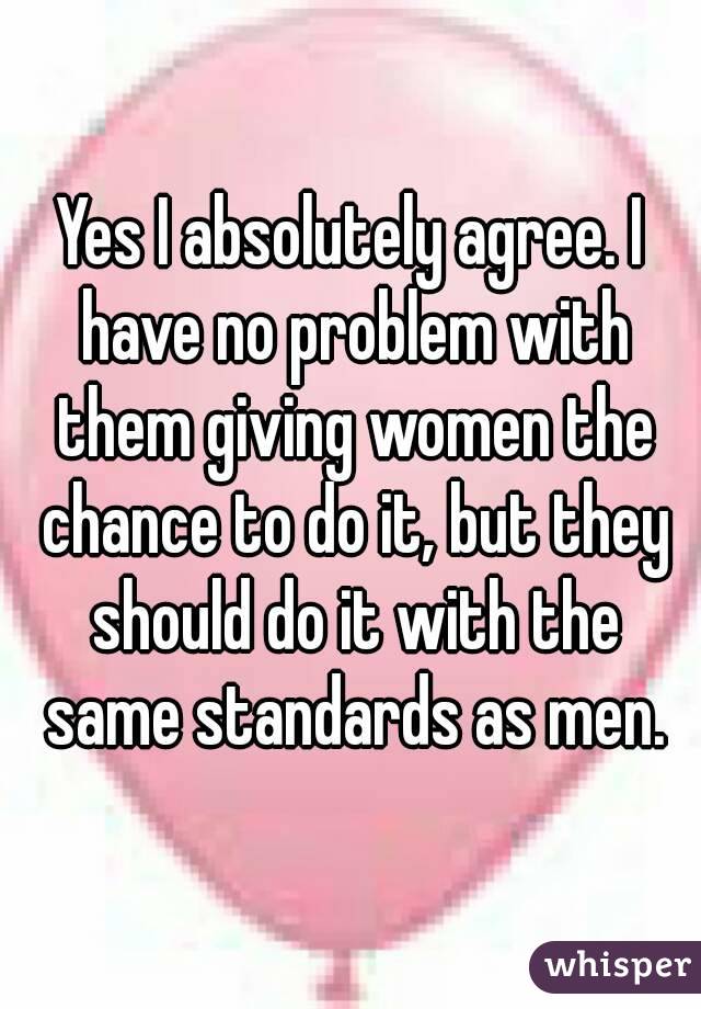 Yes I absolutely agree. I have no problem with them giving women the chance to do it, but they should do it with the same standards as men.