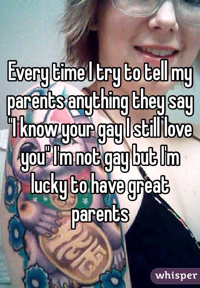 Every time I try to tell my parents anything they say "I know your gay I still love you" I'm not gay but I'm lucky to have great parents 