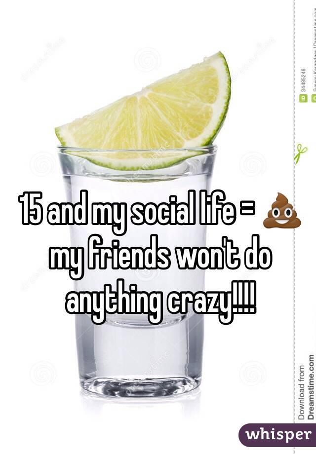 15 and my social life = 💩my friends won't do anything crazy!!!! 