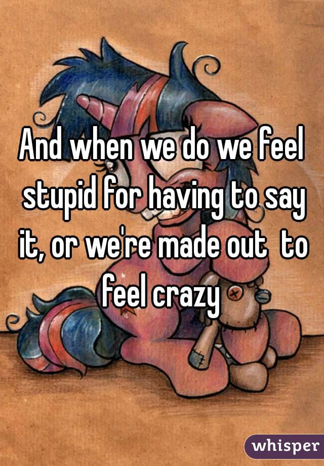 And when we do we feel stupid for having to say it, or we're made out  to feel crazy 