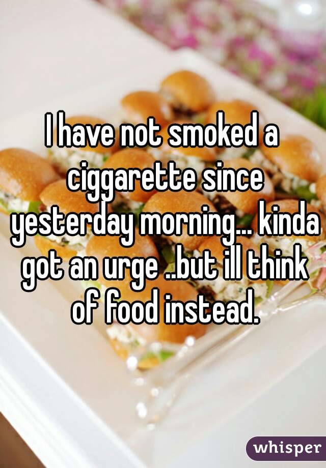 I have not smoked a ciggarette since yesterday morning... kinda got an urge ..but ill think of food instead.