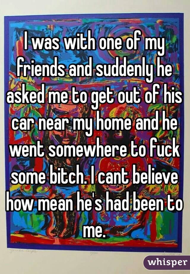 I was with one of my friends and suddenly he asked me to get out of his car near my home and he went somewhere to fuck some bitch. I cant believe how mean he's had been to me.