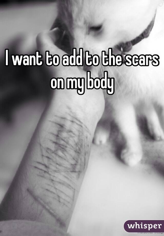 I want to add to the scars on my body