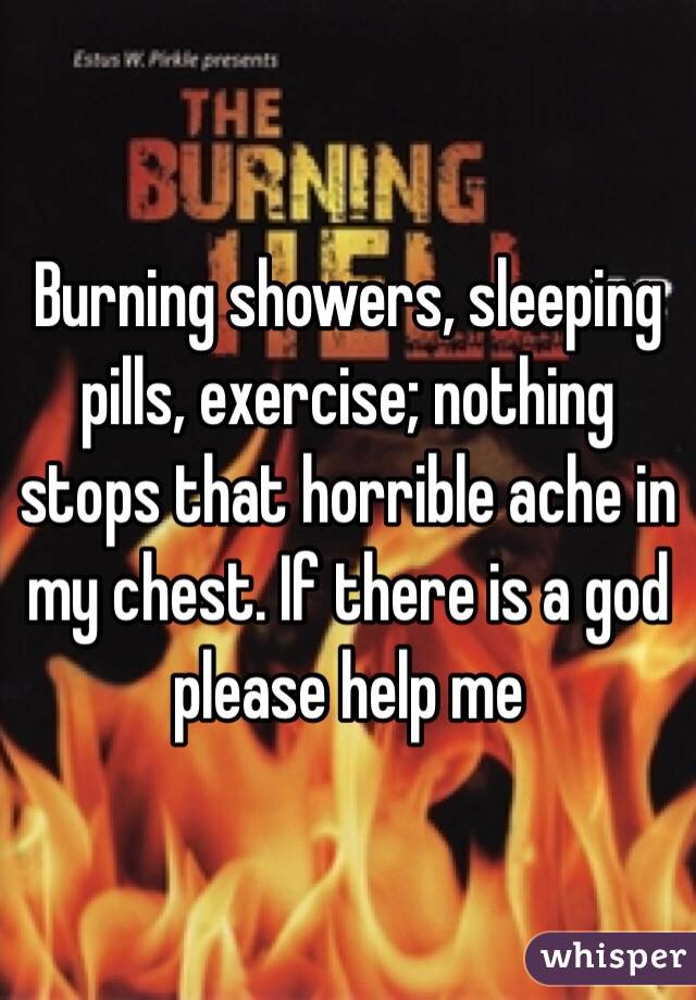 Burning showers, sleeping pills, exercise; nothing stops that horrible ache in my chest. If there is a god please help me