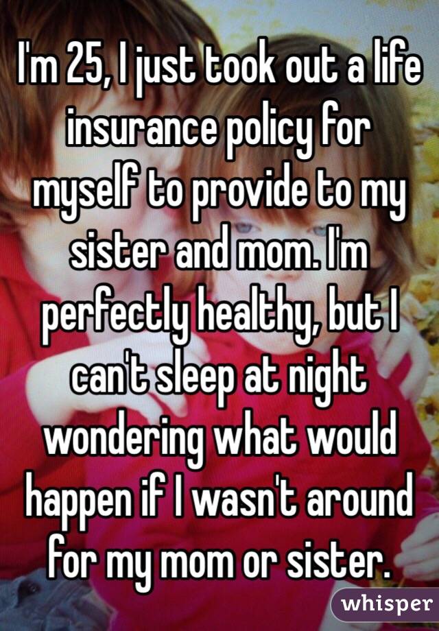 I'm 25, I just took out a life insurance policy for myself to provide to my sister and mom. I'm perfectly healthy, but I can't sleep at night wondering what would happen if I wasn't around for my mom or sister. 
