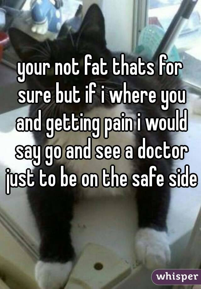 your not fat thats for sure but if i where you and getting pain i would say go and see a doctor just to be on the safe side 