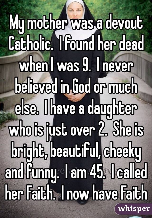 My mother was a devout Catholic.  I found her dead when I was 9.  I never believed in God or much else.  I have a daughter who is just over 2.  She is bright, beautiful, cheeky and funny.  I am 45.  I called her Faith.  I now have Faith
