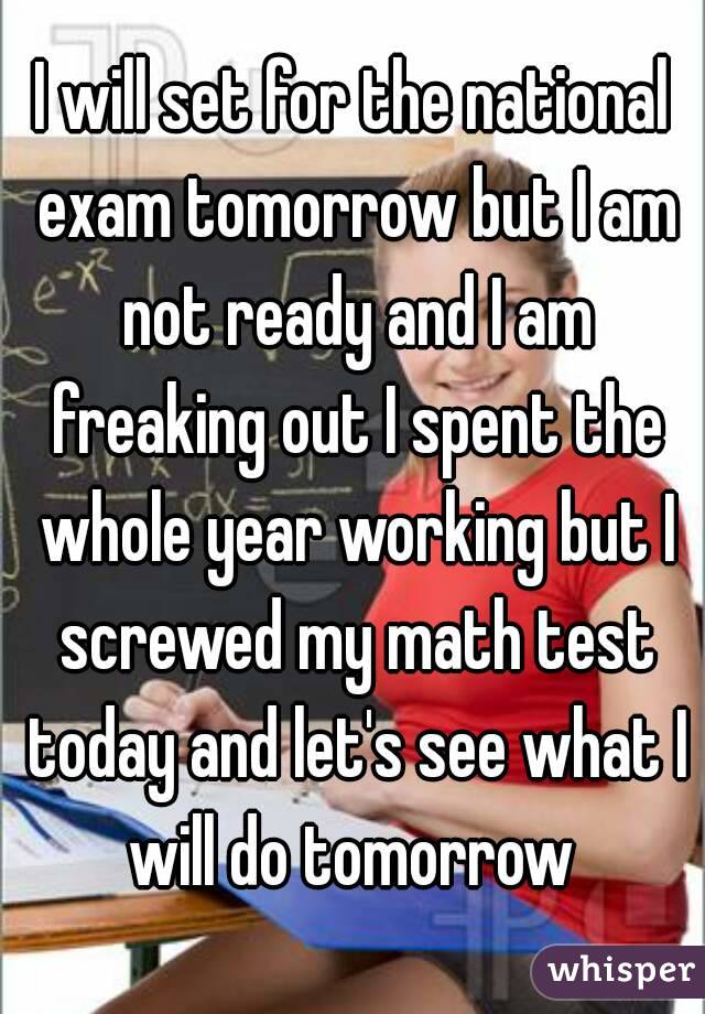 I will set for the national exam tomorrow but I am not ready and I am freaking out I spent the whole year working but I screwed my math test today and let's see what I will do tomorrow 