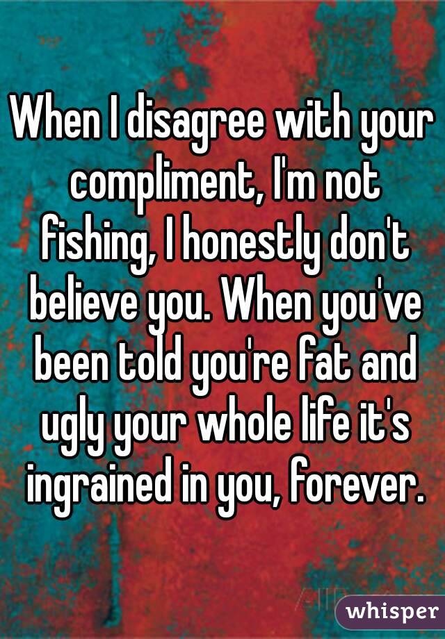 When I disagree with your compliment, I'm not fishing, I honestly don't believe you. When you've been told you're fat and ugly your whole life it's ingrained in you, forever.