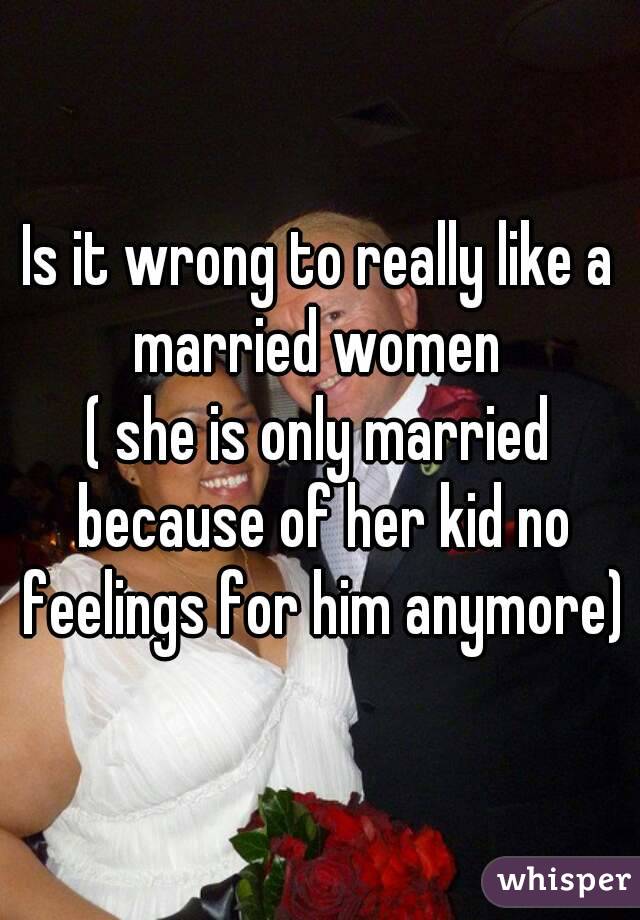 Is it wrong to really like a married women 
( she is only married because of her kid no feelings for him anymore)