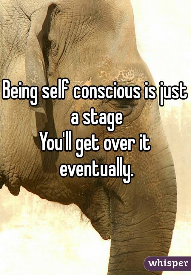 Being self conscious is just a stage
You'll get over it eventually.