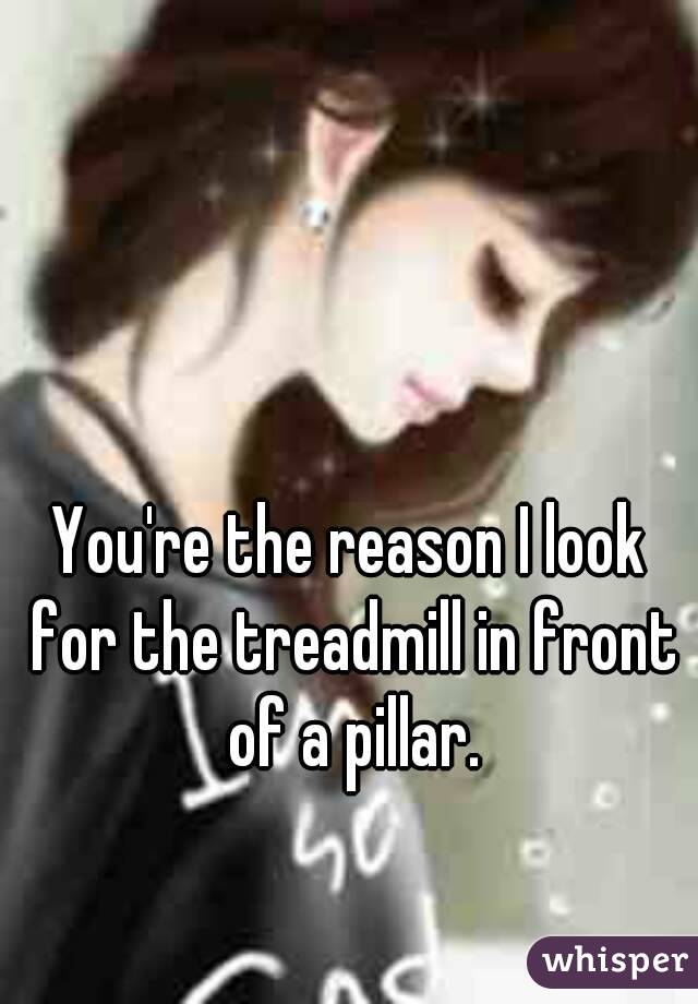 You're the reason I look for the treadmill in front of a pillar.