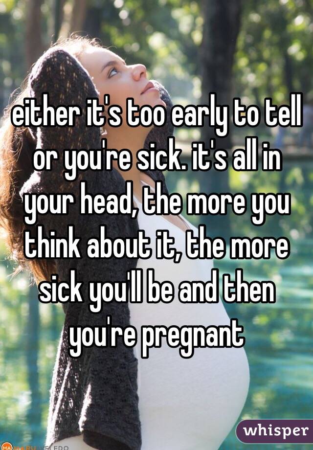 either it's too early to tell or you're sick. it's all in your head, the more you think about it, the more sick you'll be and then you're pregnant 